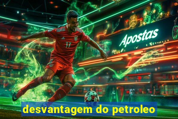 desvantagem do petroleo